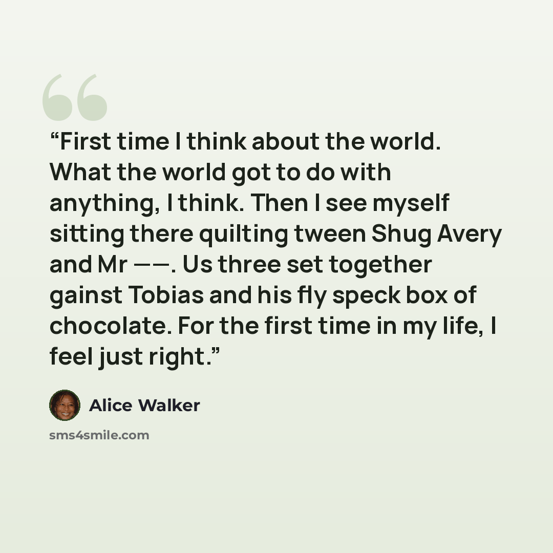 “First time I think about the world. What the world got to do with anything, I think. Then I see myself sitting there quilting tween Shug Avery and Mr ——. Us three set together gainst Tobias and his fly speck box of chocolate. For the first time in my life, I feel just right.” quote by Alice Walker