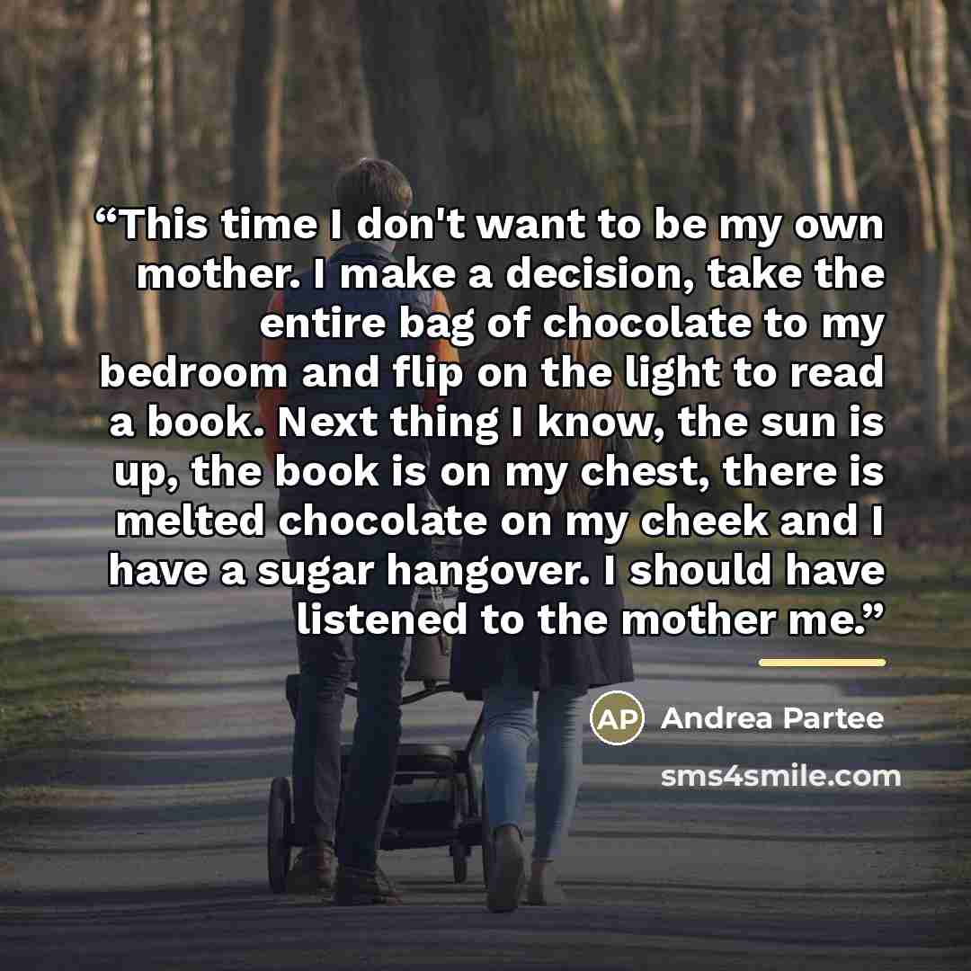 “This time I don't want to be my own mother. I make a decision, take the entire bag of chocolate to my bedroom and flip on the light to read a book. Next thing I know, the sun is up, the book is on my chest, there is melted chocolate on my cheek and I have a sugar hangover. I should have listened…” quote by Andrea Partee