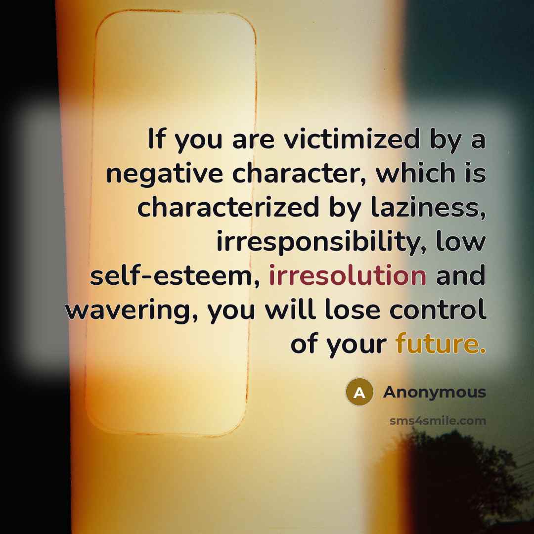 “If you are victimized by a negative character, which is characterized by laziness, irresponsibility, low self-esteem, irresolution and wavering, you will lose control of your future.” quote by Anonymous