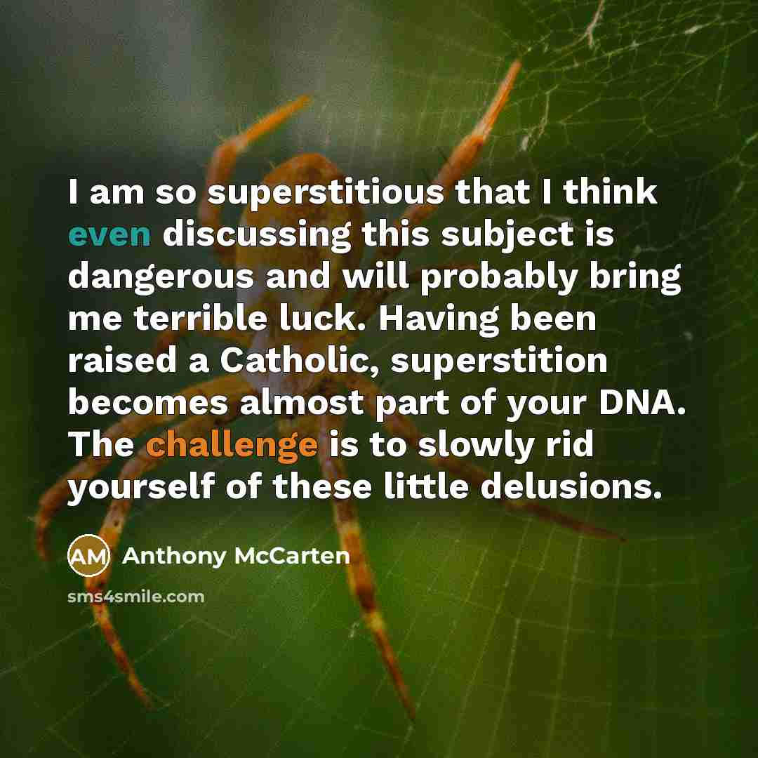“I am so superstitious that I think even discussing this subject is dangerous and will probably bring me terrible luck. Having been raised a Catholic, superstition becomes almost part of your DNA. The challenge is to slowly rid yourself of these little delusions.” quote by Anthony McCarten