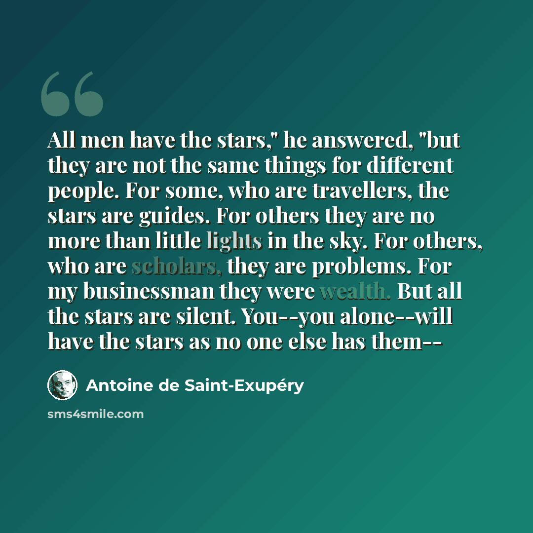 “All men have the stars," he answered, "but they are not the same things for different people. For some, who are travellers, the stars are guides. For others they are no more than little lights in the sky. For others, who are scholars, they are problems. For my businessman they were wealth. But all…” quote by Antoine de Saint-Exupery