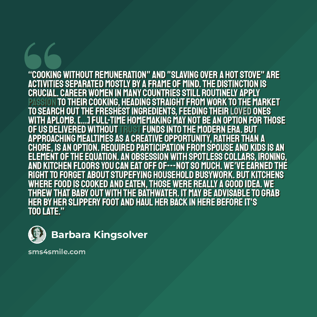 “Cooking without remuneration" and "slaving over a hot stove" are activities separated mostly by a frame of mind. The distinction is crucial. Career women in many countries still routinely apply passion to their cooking, heading straight from work to the market to search out the freshest…” quote by Barbara Kingsolver