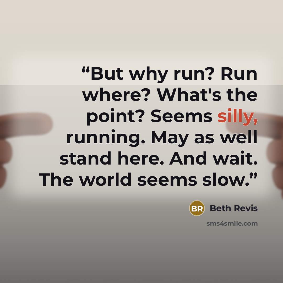 “But why run? Run where? What's the point? Seems silly, running. May as well stand here. And wait. The world seems slow.” quote by Beth Revis