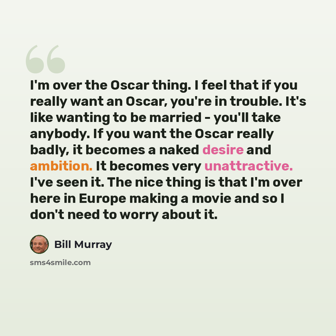 “I'm over the Oscar thing. I feel that if you really want an Oscar, you're in trouble. It's like wanting to be married - you'll take anybody. If you want the Oscar really badly, it becomes a naked desire and ambition. It becomes very unattractive. I've seen it. The nice thing is that I'm over here…” quote by Bill Murray