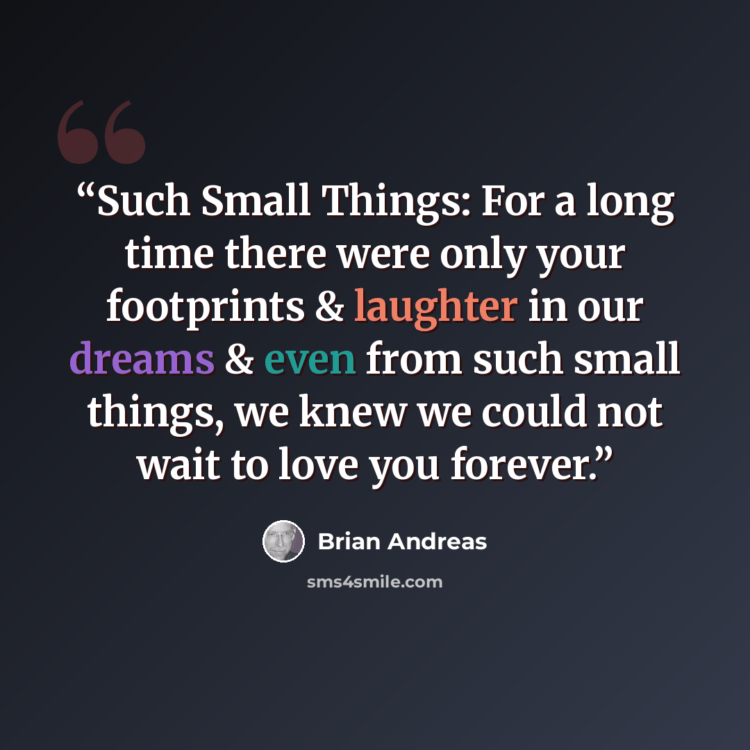 “Such Small Things: For a long time there were only your footprints & laughter in our dreams & even from such small things, we knew we could not wait to love you forever.” quote by Brian Andreas
