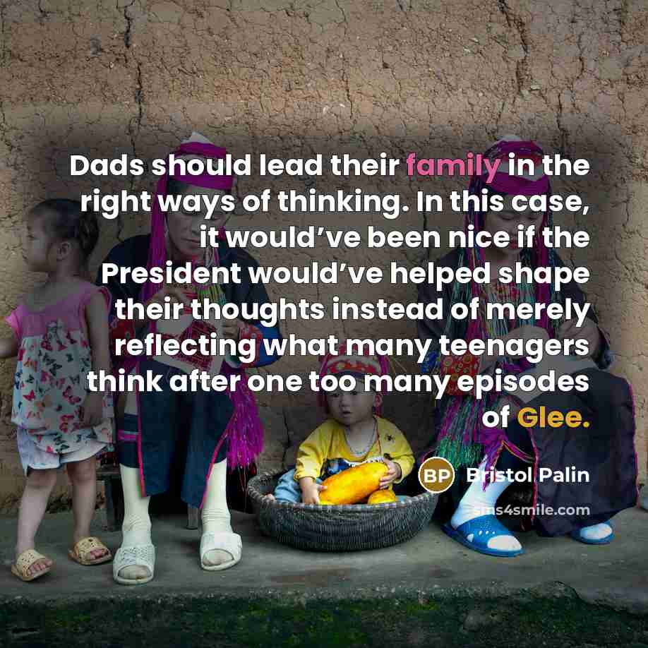 “Dads should lead their family in the right ways of thinking. In this case, it would’ve been nice if the President would’ve helped shape their thoughts instead of merely reflecting what many teenagers think after one too many episodes of Glee.” quote by Bristol Palin