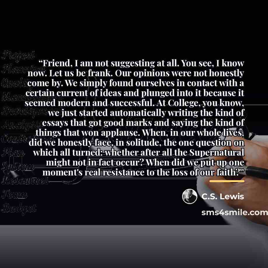 “Friend, I am not suggesting at all. You see, I know now. Let us be frank. Our opinions were not honestly come by. We simply found ourselves in contact with a certain current of ideas and plunged into it because it seemed modern and successful. At College, you know, we just started automatically…” quote by C.S. Lewis