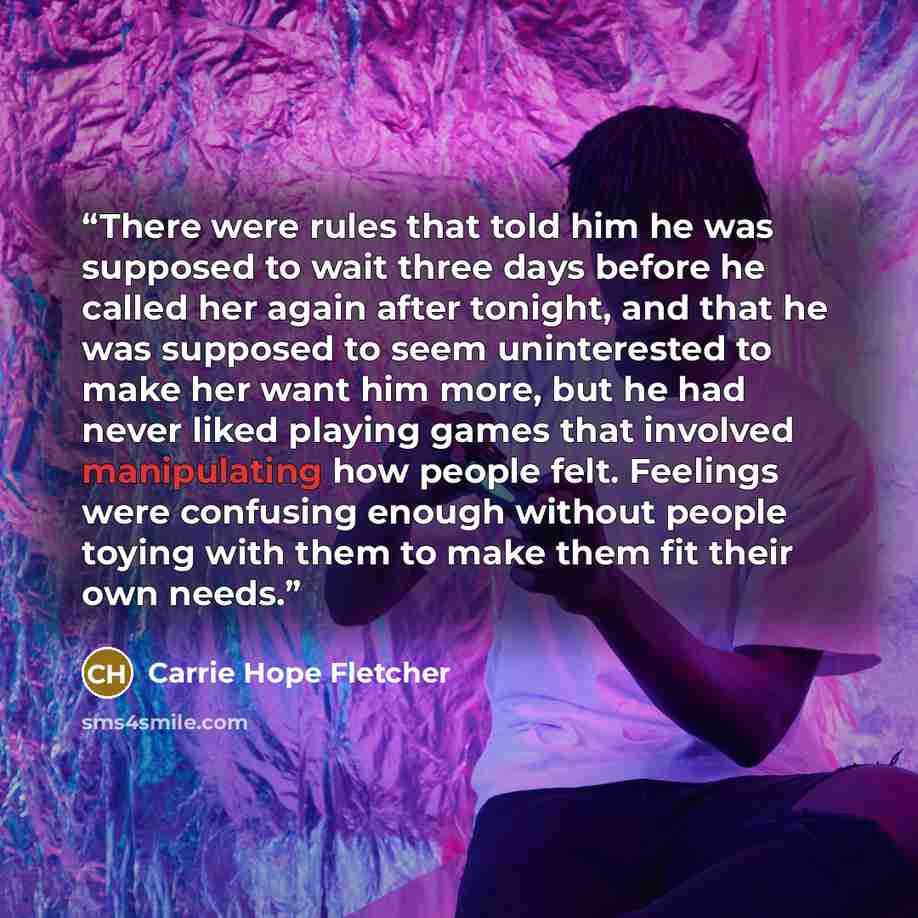“There were rules that told him he was supposed to wait three days before he called her again after tonight, and that he was supposed to seem uninterested to make her want him more, but he had never liked playing games that involved manipulating how people felt. Feelings were confusing enough…” quote by Carrie Hope Fletcher