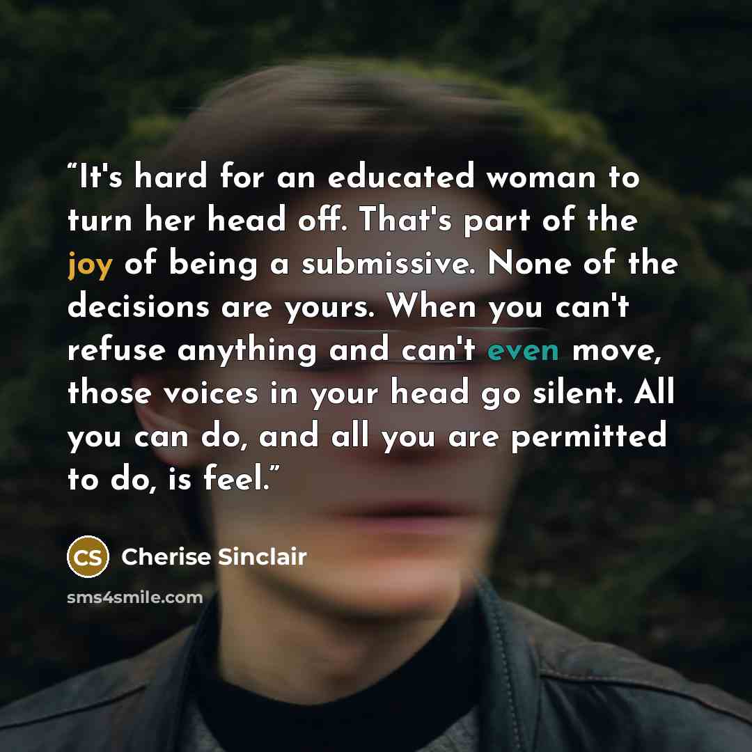 “It's hard for an educated woman to turn her head off. That's part of the joy of being a submissive. None of the decisions are yours. When you can't refuse anything and can't even move, those voices in your head go silent. All you can do, and all you are permitted to do, is feel.” quote by Cherise Sinclair