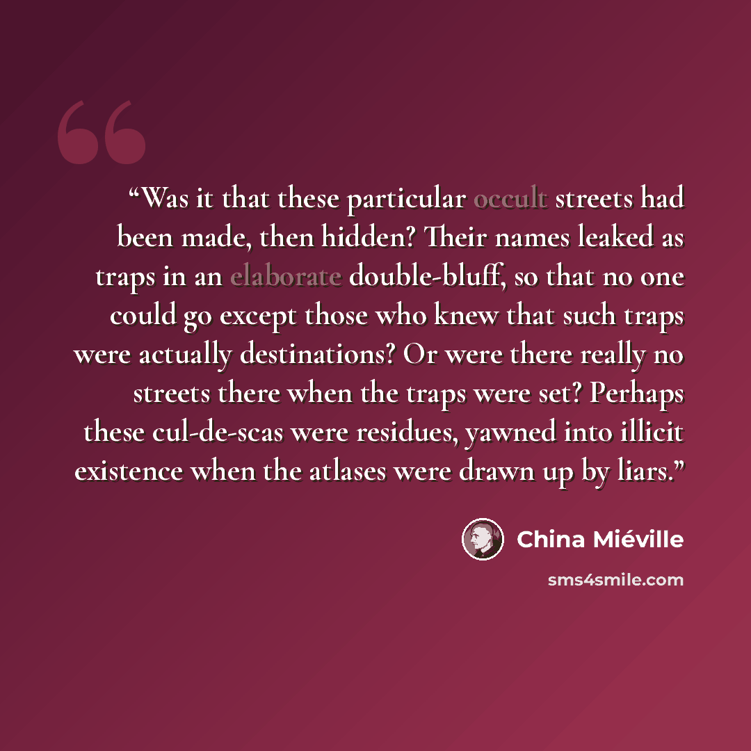 “Was it that these particular occult streets had been made, then hidden? Their names leaked as traps in an elaborate double-bluff, so that no one could go except those who knew that such traps were actually destinations? Or were there really no streets there when the traps were set? Perhaps these…” quote by China Miéville