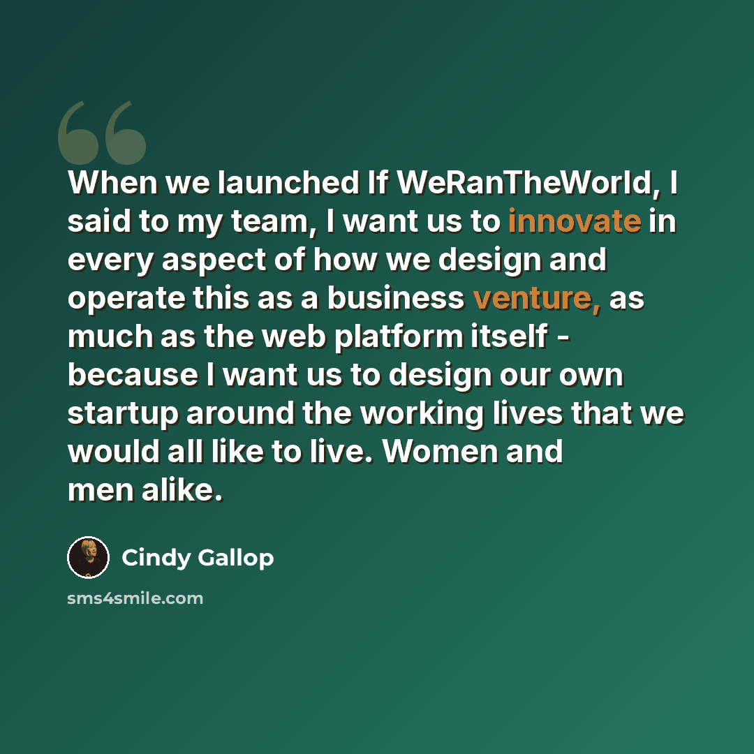 “When we launched If WeRanTheWorld, I said to my team, I want us to innovate in every aspect of how we design and operate this as a business venture, as much as the web platform itself - because I want us to design our own startup around the working lives that we would all like to live. Women and…” quote by Cindy Gallop