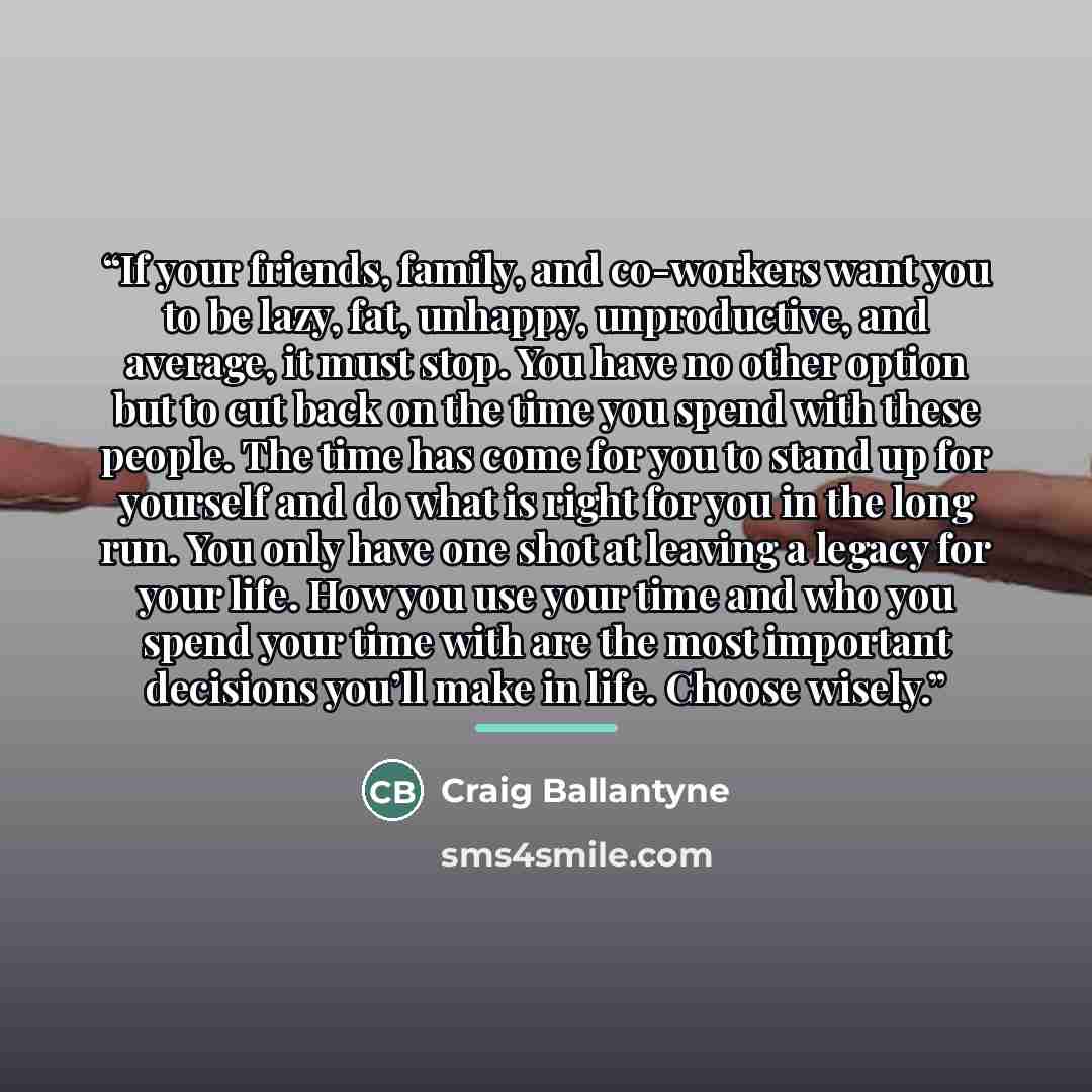 “If your friends, family, and co-workers want you to be lazy, fat, unhappy, unproductive, and average, it must stop. You have no other option but to cut back on the time you spend with these people. The time has come for you to stand up for yourself and do what is right for you in the long run. You…” quote by Craig Ballantyne