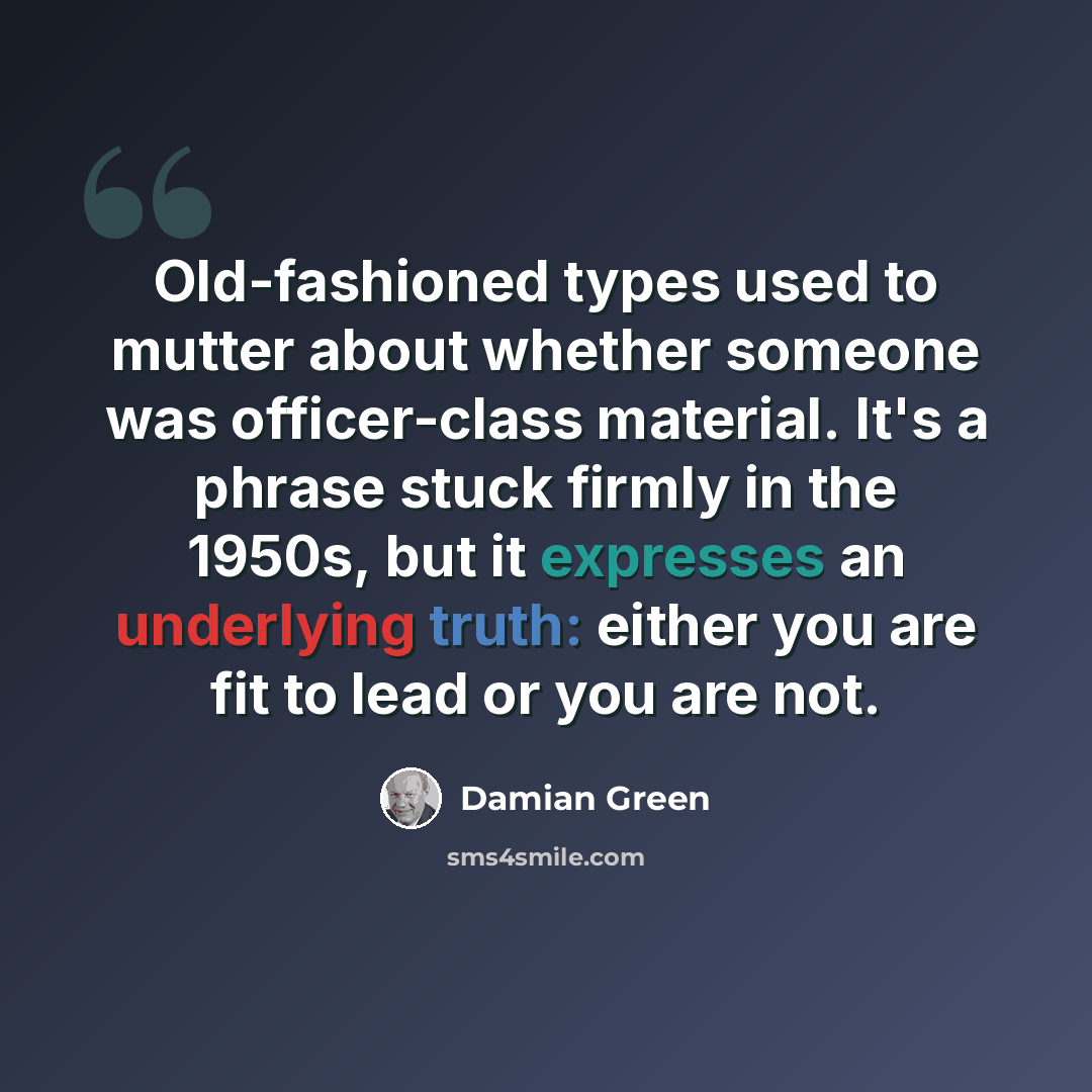 “Old-fashioned types used to mutter about whether someone was officer-class material. It's a phrase stuck firmly in the 1950s, but it expresses an underlying truth: either you are fit to lead or you are not.” quote by Damian Green