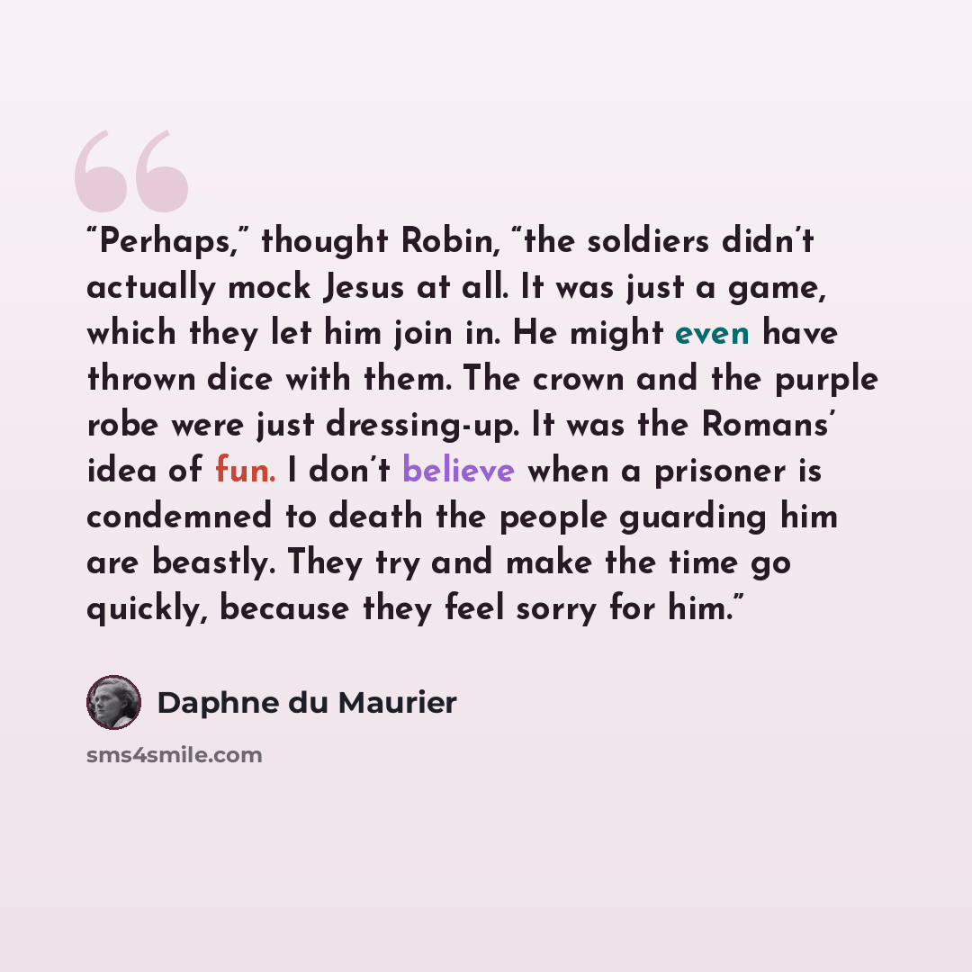 “Perhaps,” thought Robin, “the soldiers didn’t actually mock Jesus at all. It was just a game, which they let him join in. He might even have thrown dice with them. The crown and the purple robe were just dressing-up. It was the Romans’ idea of fun. I don’t believe when a prisoner is condemned to…” quote by Daphne du Maurier