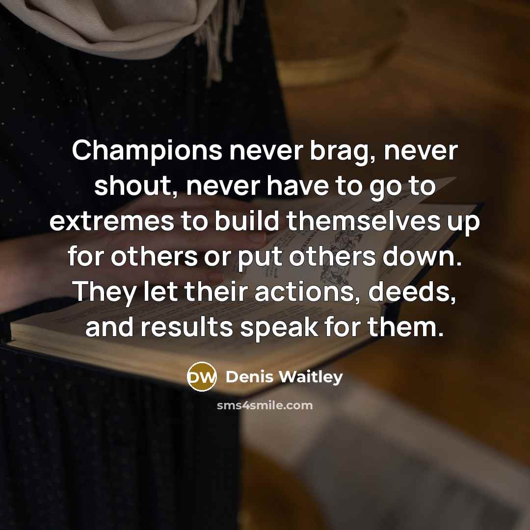 “Champions never brag, never shout, never have to go to extremes to build themselves up for others or put others down. They let their actions, deeds, and results speak for them.” quote by Denis Waitley