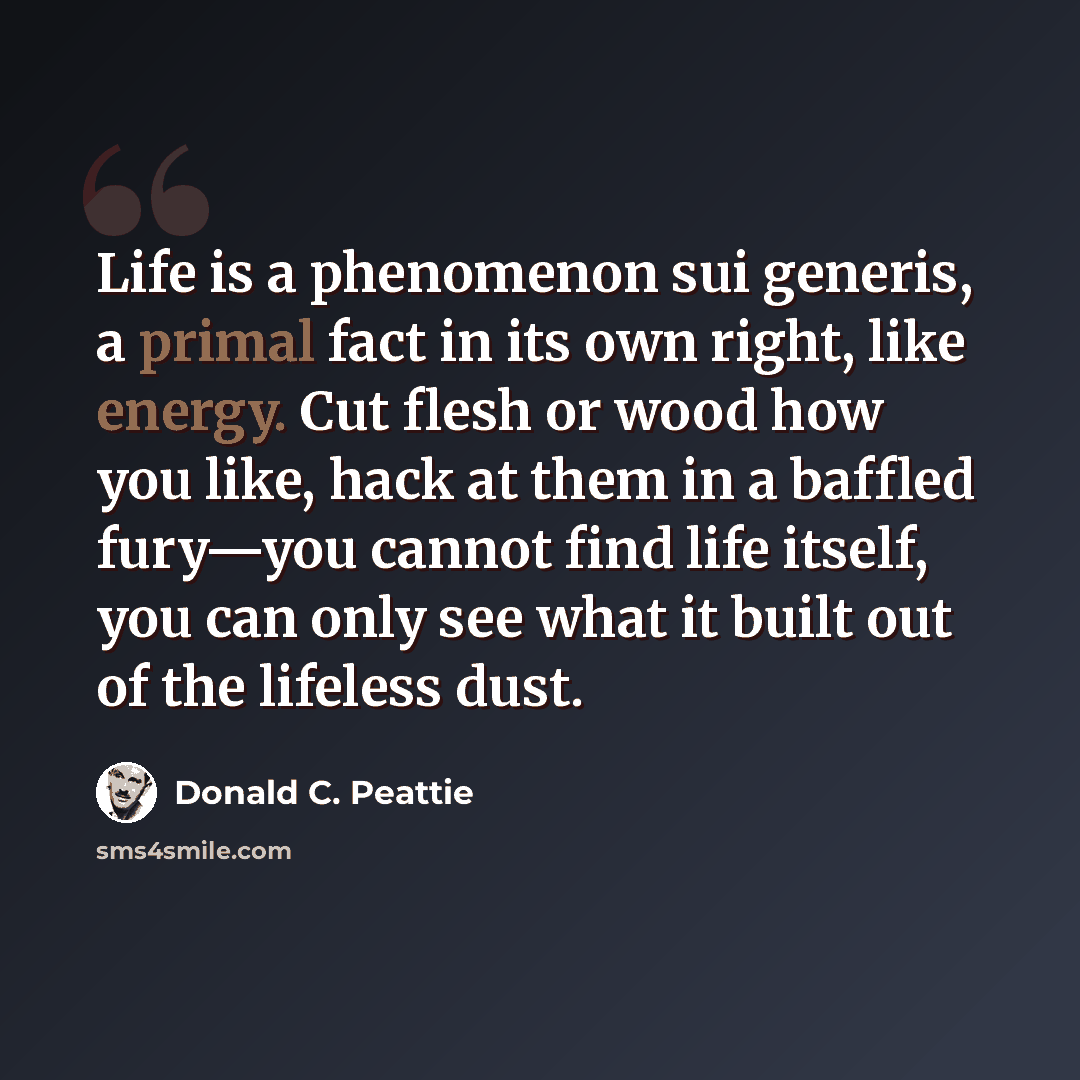 “Life is a phenomenon sui generis, a primal fact in its own right, like energy. Cut flesh or wood how you like, hack at them in a baffled fury—you cannot find life itself, you can only see what it built out of the lifeless dust.” quote by Donald C. Peattie