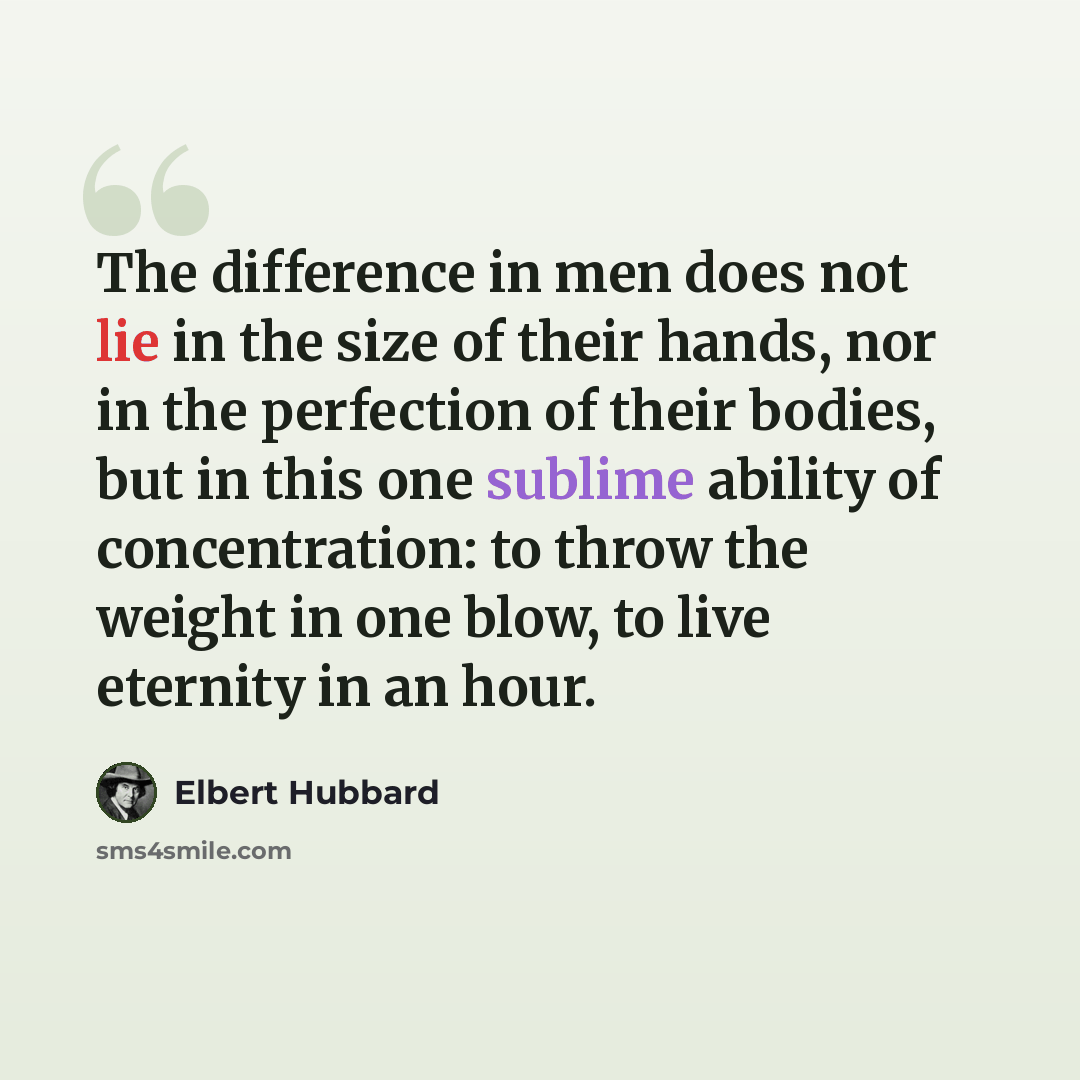 “The difference in men does not lie in the size of their hands, nor in the perfection of their bodies, but in this one sublime ability of concentration: to throw the weight in one blow, to live eternity in an hour.” quote by Elbert Hubbard