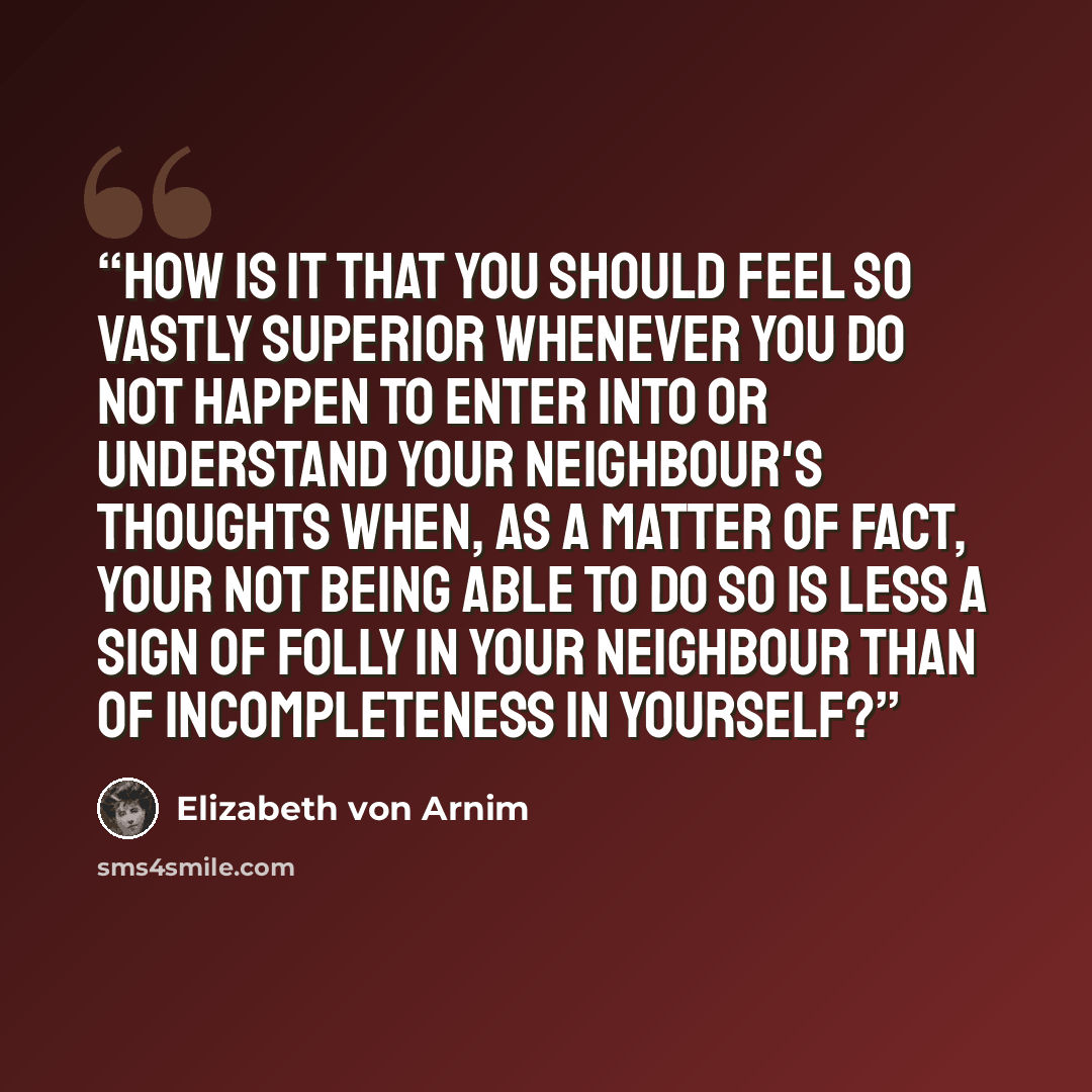 “How is it that you should feel so vastly superior whenever you do not happen to enter into or understand your neighbour's thoughts when, as a matter of fact, your not being able to do so is less a sign of folly in your neighbour than of incompleteness in yourself?” quote by Elizabeth von Arnim