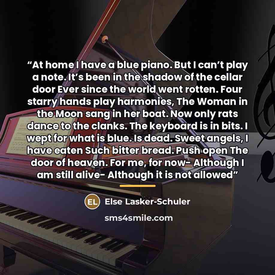 “At home I have a blue piano. But I can’t play a note. It’s been in the shadow of the cellar door Ever since the world went rotten. Four starry hands play harmonies, The Woman in the Moon sang in her boat. Now only rats dance to the clanks. The keyboard is in bits. I wept for what is blue. Is dead…” quote by Else Lasker-Schuler
