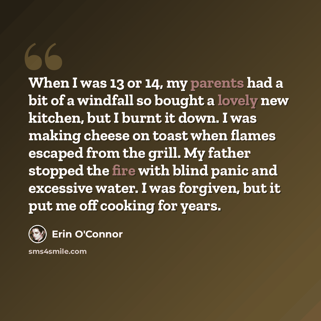 “When I was 13 or 14, my parents had a bit of a windfall so bought a lovely new kitchen, but I burnt it down. I was making cheese on toast when flames escaped from the grill. My father stopped the fire with blind panic and excessive water. I was forgiven, but it put me off cooking for years.” quote by Erin O'Connor