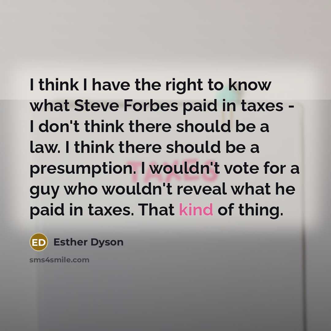 “I think I have the right to know what Steve Forbes paid in taxes - I don't think there should be a law. I think there should be a presumption. I wouldn't vote for a guy who wouldn't reveal what he paid in taxes. That kind of thing.” quote by Esther Dyson