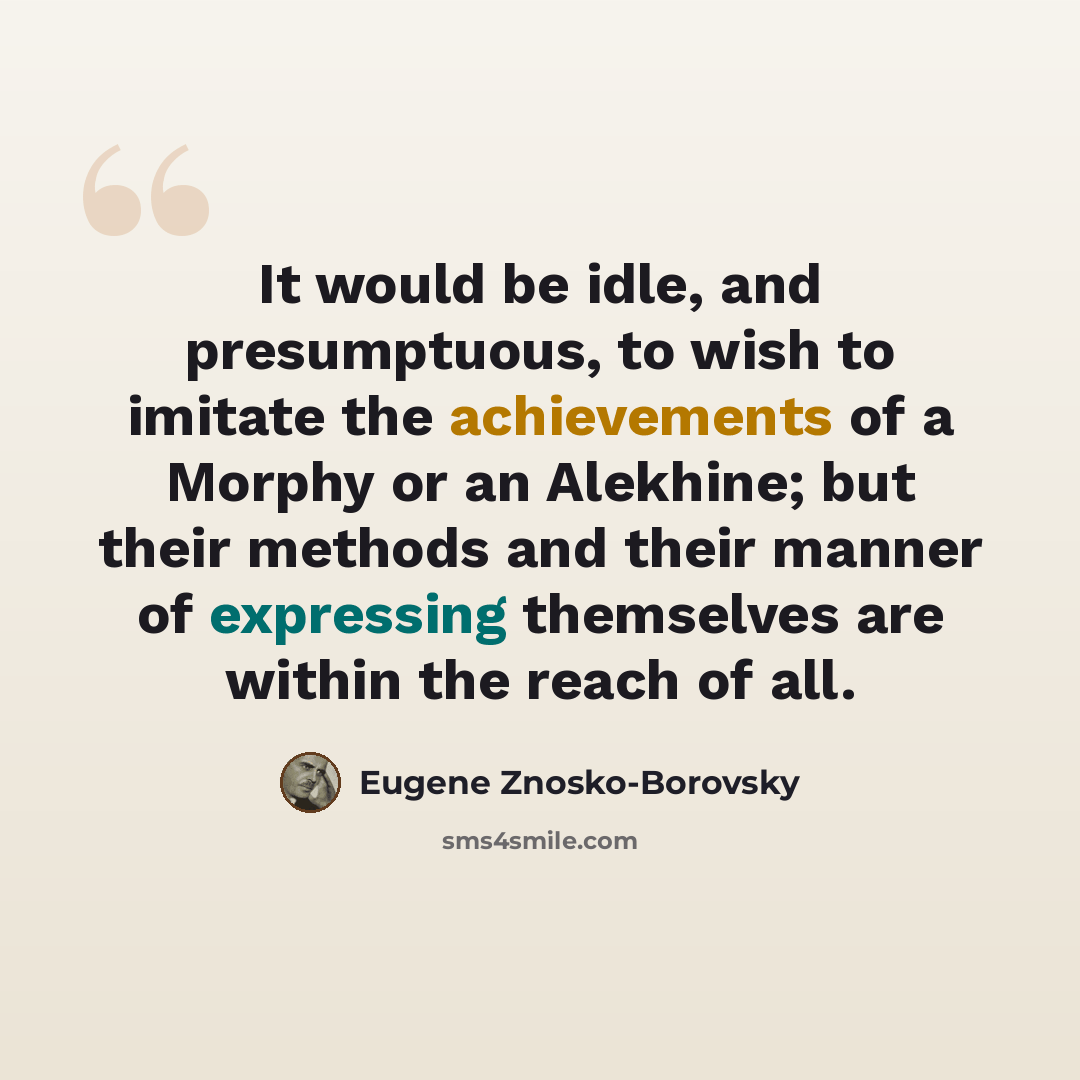 “It would be idle, and presumptuous, to wish to imitate the achievements of a Morphy or an Alekhine; but their methods and their manner of expressing themselves are within the reach of all.” quote by Eugene Znosko-Borovsky