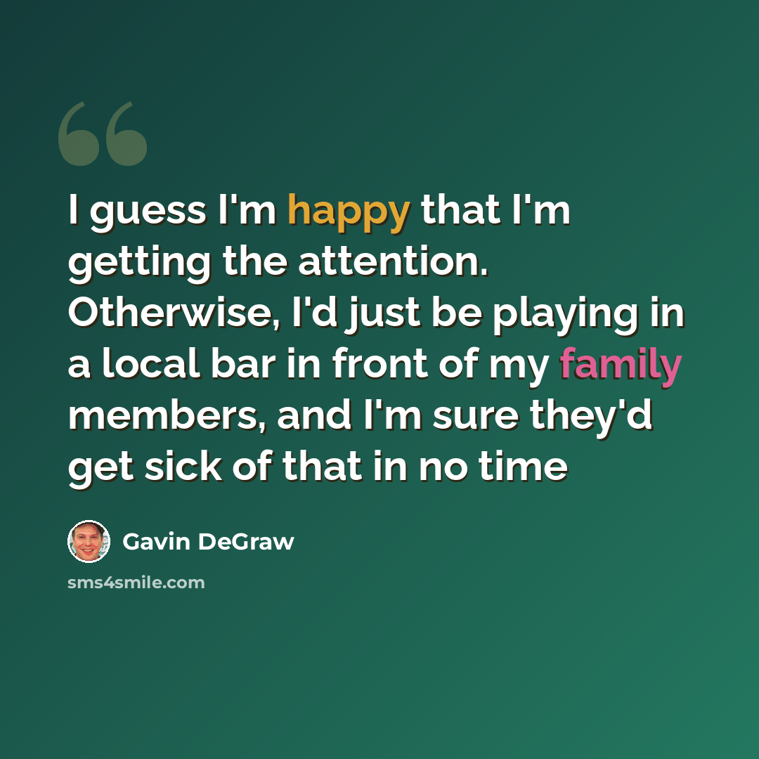 “I guess I'm happy that I'm getting the attention. Otherwise, I'd just be playing in a local bar in front of my family members, and I'm sure they'd get sick of that in no time” quote by Gavin DeGraw