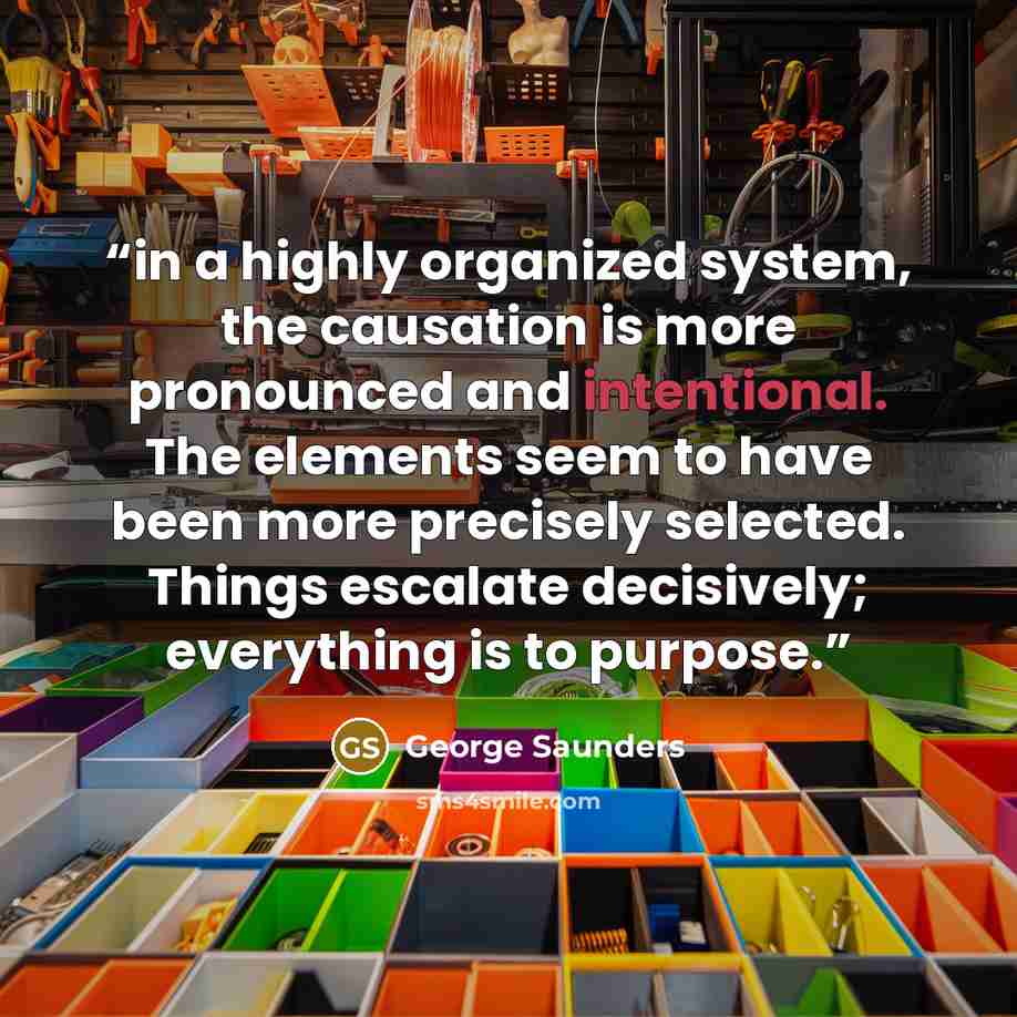 “in a highly organized system, the causation is more pronounced and intentional. The elements seem to have been more precisely selected. Things escalate decisively; everything is to purpose.” quote by George Saunders