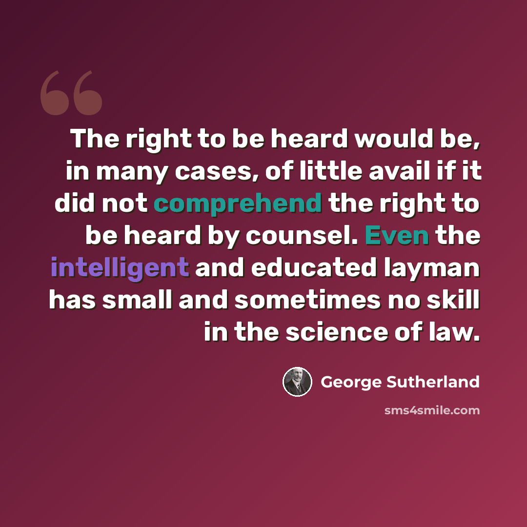 “The right to be heard would be, in many cases, of little avail if it did not comprehend the right to be heard by counsel. Even the intelligent and educated layman has small and sometimes no skill in the science of law.” quote by George Sutherland