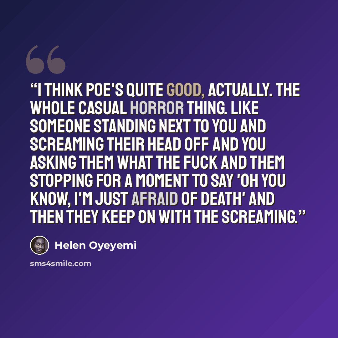 “I think Poe's quite good, actually. The whole casual horror thing. Like someone standing next to you and screaming their head off and you asking them what the fuck and them stopping for a moment to say 'Oh you know, I'm just afraid of death' and then they keep on with the screaming.” quote by Helen Oyeyemi
