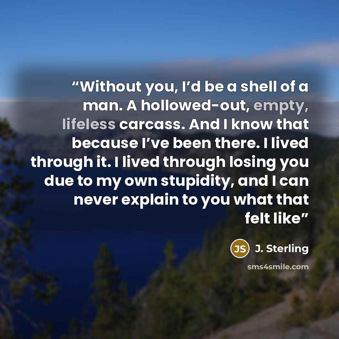 “Without you, I’d be a shell of a man. A hollowed-out, empty, lifeless carcass. And I know that because I’ve been there. I lived through it. I lived through losing you due to my own stupidity, and I can never explain to you what that felt like” quote by J. Sterling