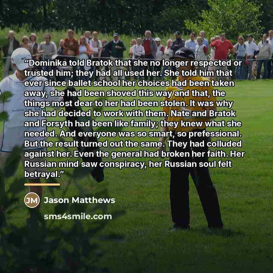 “Dominika told Bratok that she no longer respected or trusted him; they had all used her. She told him that ever since ballet school her choices had been taken away, she had been shoved this way and that, the things most dear to her had been stolen. It was why she had decided to work with them…” quote by Jason Matthews