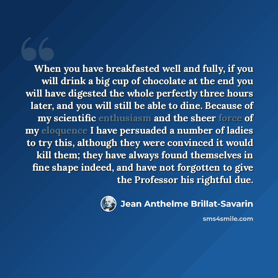 “When you have breakfasted well and fully, if you will drink a big cup of chocolate at the end you will have digested the whole perfectly three hours later, and you will still be able to dine. Because of my scientific enthusiasm and the sheer force of my eloquence I have persuaded a number of…” quote by Jean Anthelme Brillat-Savarin