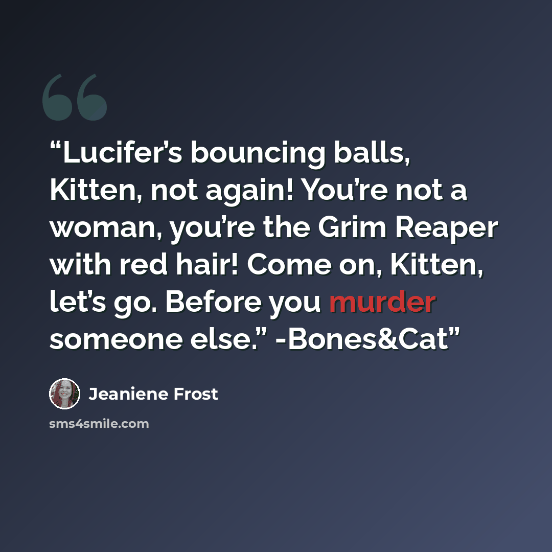 “Lucifer’s bouncing balls, Kitten, not again! You’re not a woman, you’re the Grim Reaper with red hair! Come on, Kitten, let’s go. Before you murder someone else.” -Bones&Cat” quote by Jeaniene Frost