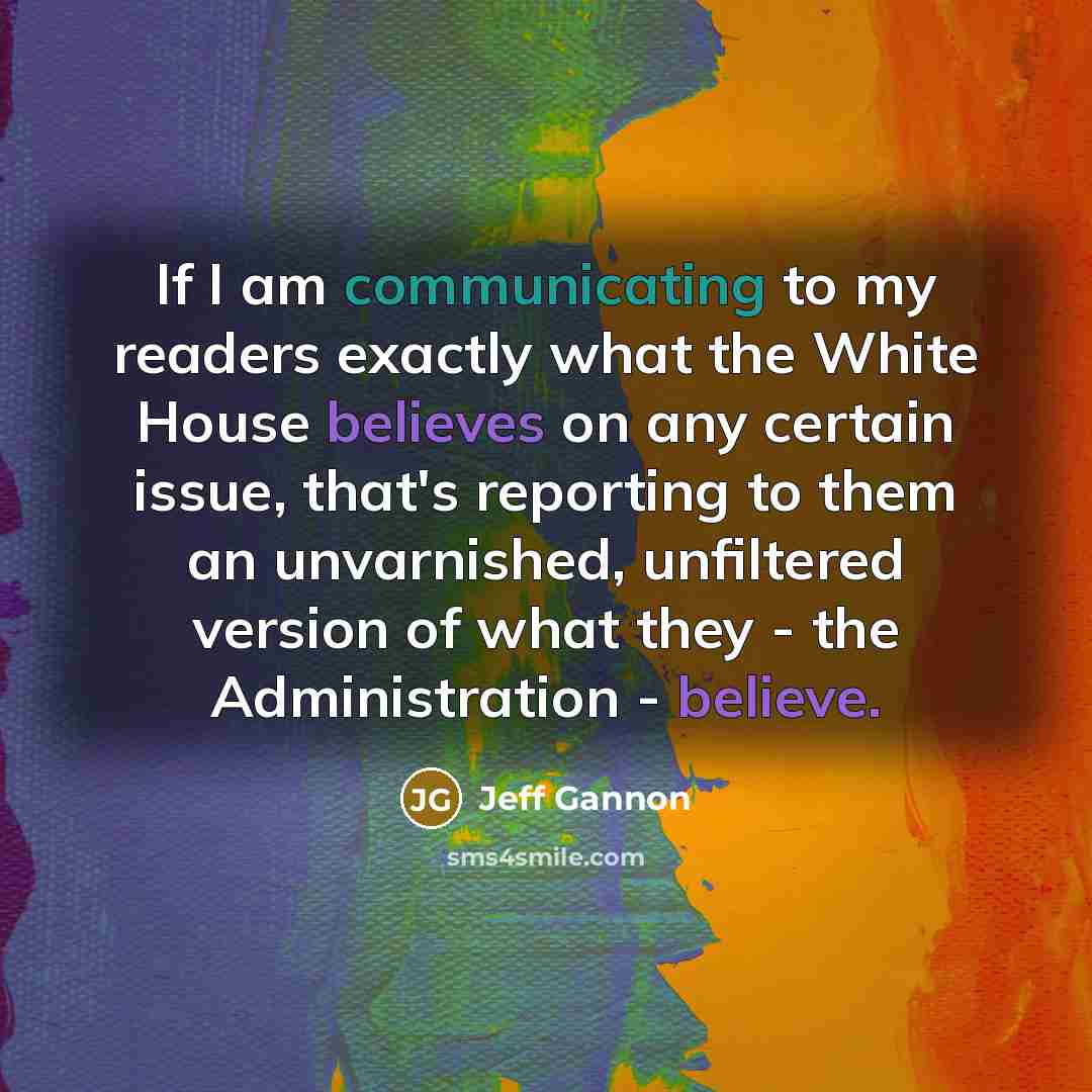“If I am communicating to my readers exactly what the White House believes on any certain issue, that's reporting to them an unvarnished, unfiltered version of what they - the Administration - believe.” quote by Jeff Gannon
