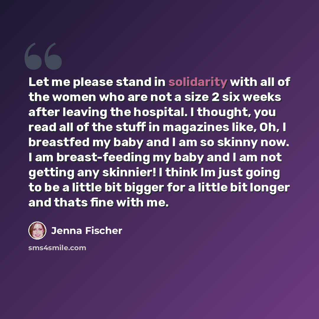 “Let me please stand in solidarity with all of the women who are not a size 2 six weeks after leaving the hospital. I thought, you read all of the stuff in magazines like, Oh, I breastfed my baby and I am so skinny now. I am breast-feeding my baby and I am not getting any skinnier! I think Im just…” quote by Jenna Fischer