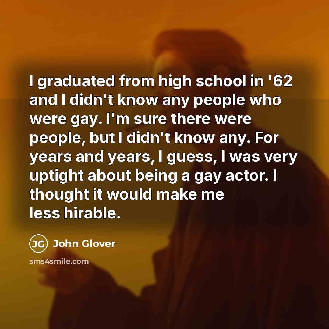“I graduated from high school in '62 and I didn't know any people who were gay. I'm sure there were people, but I didn't know any. For years and years, I guess, I was very uptight about being a gay actor. I thought it would make me less hirable.” quote by John Glover