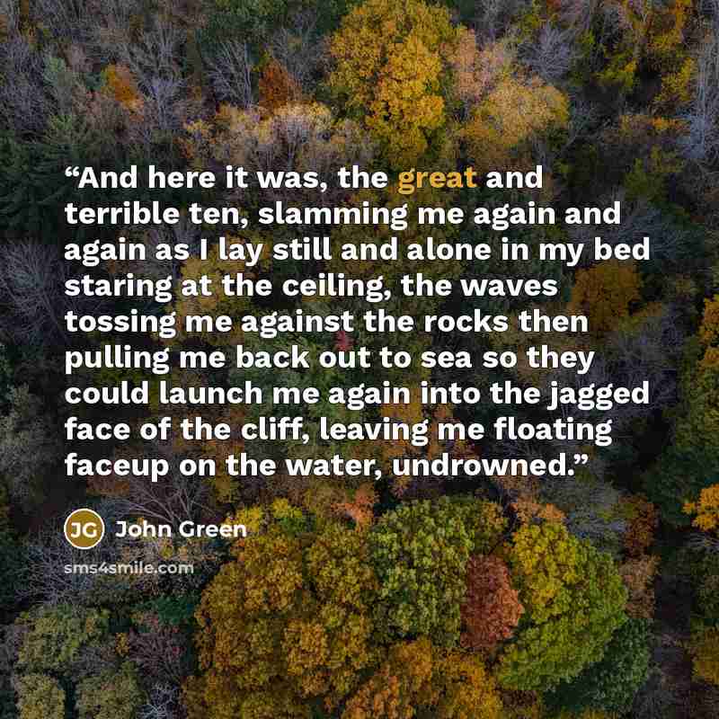 “And here it was, the great and terrible ten, slamming me again and again as I lay still and alone in my bed staring at the ceiling, the waves tossing me against the rocks then pulling me back out to sea so they could launch me again into the jagged face of the cliff, leaving me floating faceup on…” quote by John Green