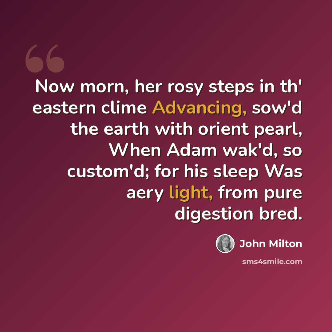 “Now morn, her rosy steps in th' eastern clime Advancing, sow'd the earth with orient pearl, When Adam wak'd, so custom'd; for his sleep Was aery light, from pure digestion bred.” quote by John Milton