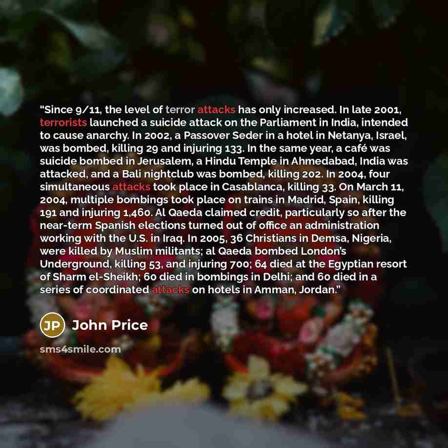 “Since 9/11, the level of terror attacks has only increased. In late 2001, terrorists launched a suicide attack on the Parliament in India, intended to cause anarchy. In 2002, a Passover Seder in a hotel in Netanya, Israel, was bombed, killing 29 and injuring 133. In the same year, a café was…” quote by John Price
