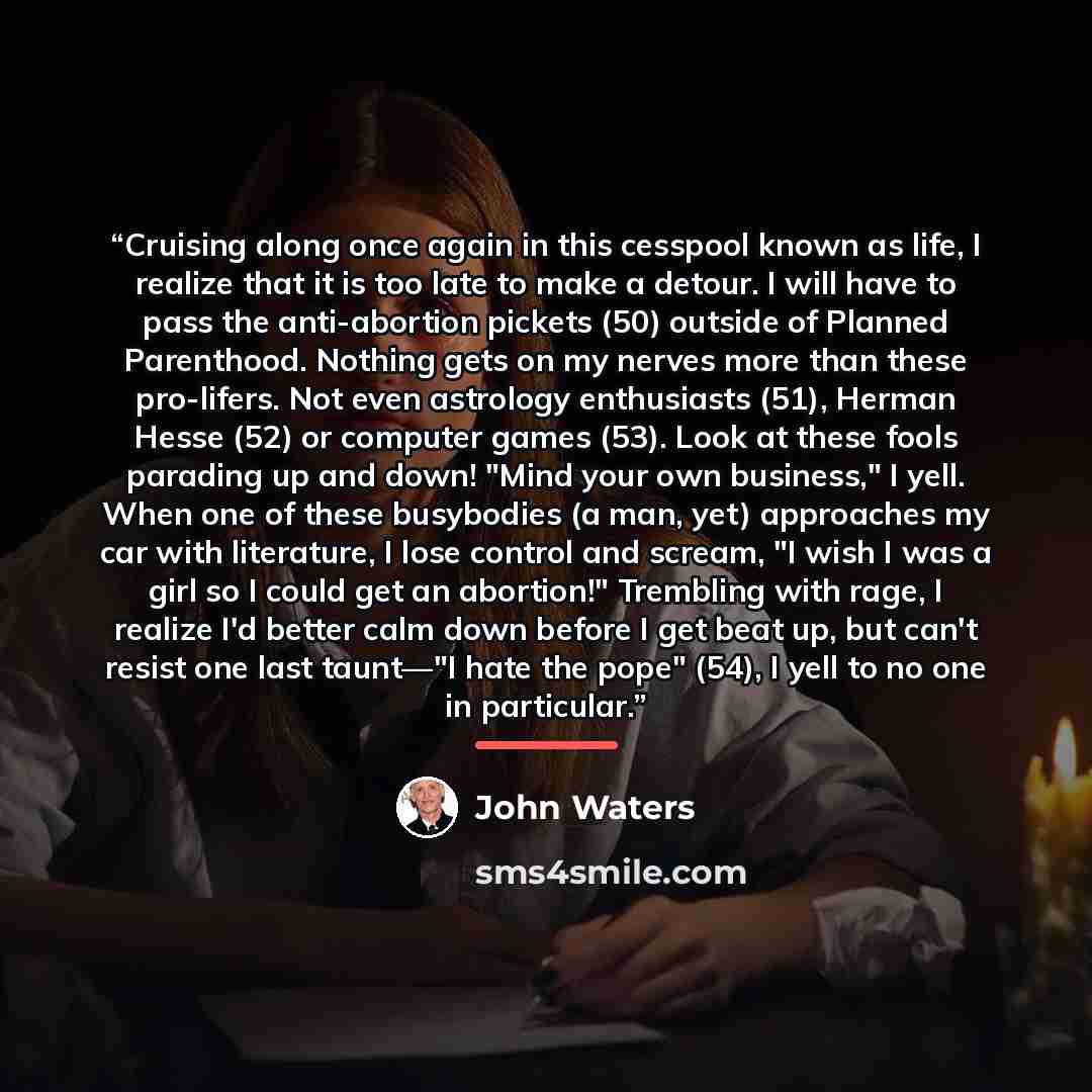 “Cruising along once again in this cesspool known as life, I realize that it is too late to make a detour. I will have to pass the anti-abortion pickets (50) outside of Planned Parenthood. Nothing gets on my nerves more than these pro-lifers. Not even astrology enthusiasts (51), Herman Hesse (52)…” quote by John Waters