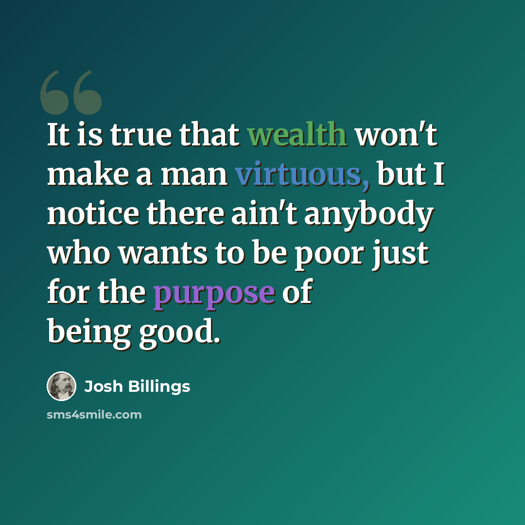 “It is true that wealth won't make a man virtuous, but I notice there ain't anybody who wants to be poor just for the purpose of being good.” quote by Josh Billings