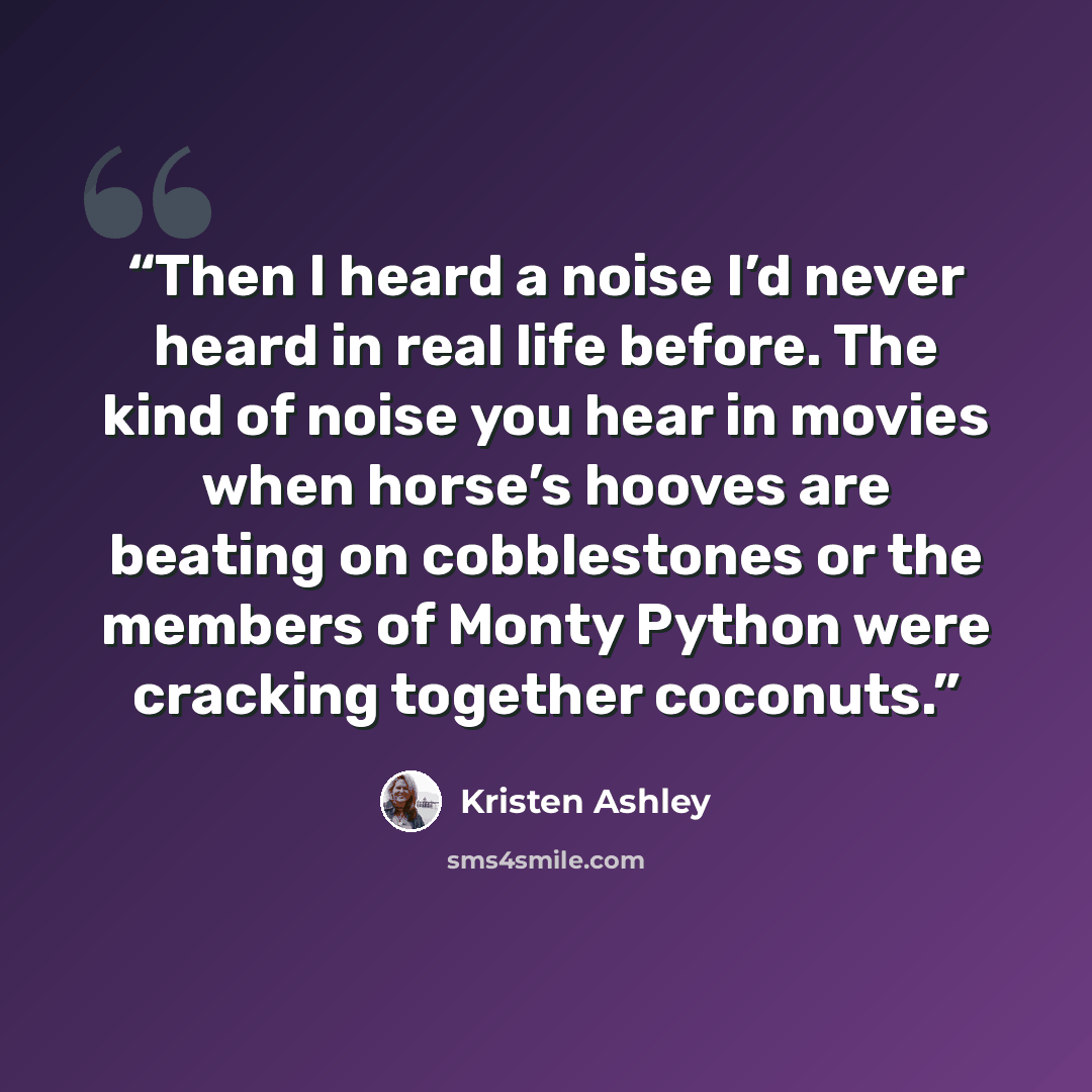 “Then I heard a noise I’d never heard in real life before. The kind of noise you hear in movies when horse’s hooves are beating on cobblestones or the members of Monty Python were cracking together coconuts.” quote by Kristen Ashley