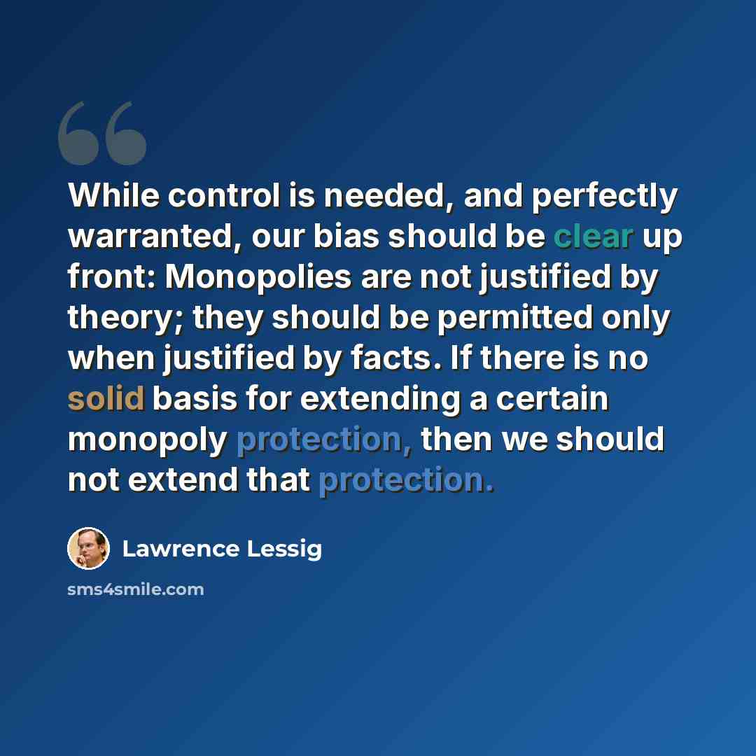 “While control is needed, and perfectly warranted, our bias should be clear up front: Monopolies are not justified by theory; they should be permitted only when justified by facts. If there is no solid basis for extending a certain monopoly protection, then we should not extend that protection.” quote by Lawrence Lessig