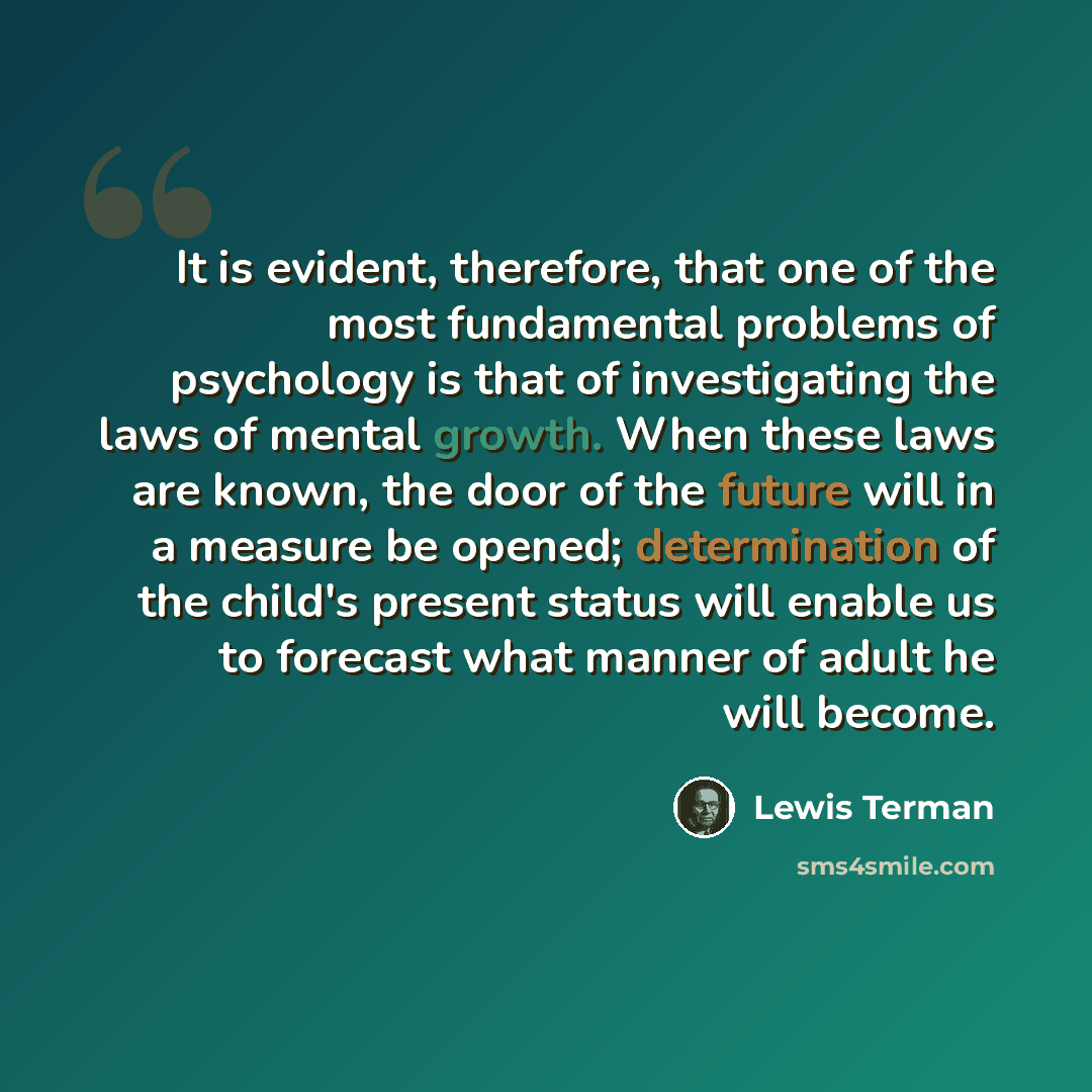 “It is evident, therefore, that one of the most fundamental problems of psychology is that of investigating the laws of mental growth. When these laws are known, the door of the future will in a measure be opened; determination of the child's present status will enable us to forecast what manner of…” quote by Lewis Terman