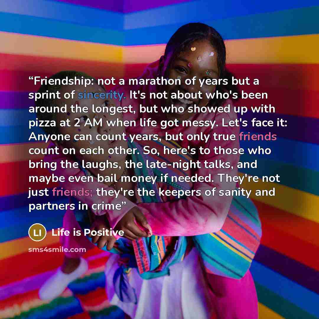 “Friendship: not a marathon of years but a sprint of sincerity. It's not about who's been around the longest, but who showed up with pizza at 2 AM when life got messy. Let's face it: Anyone can count years, but only true friends count on each other. So, here's to those who bring the laughs, the…” quote by Life is Positive