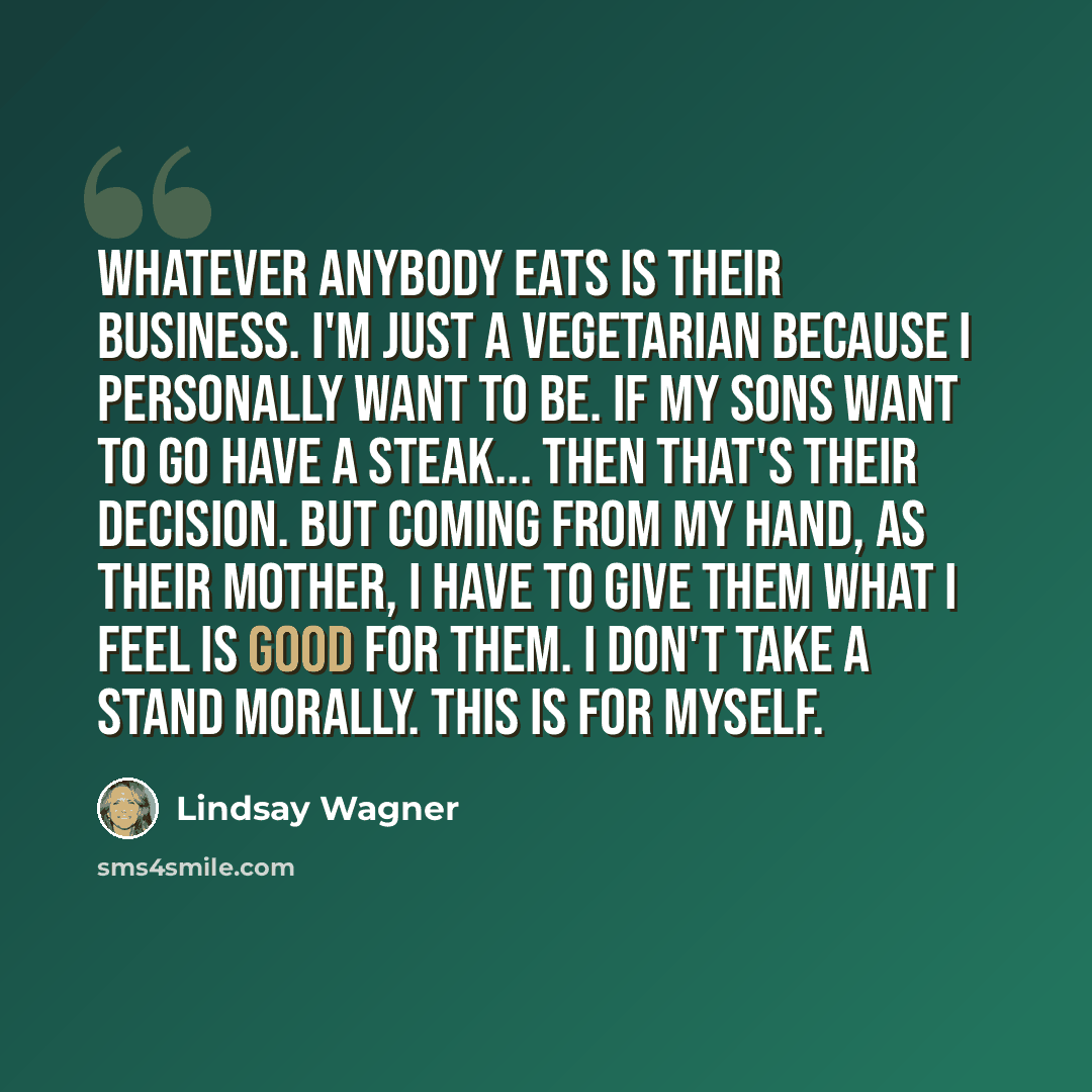 “Whatever anybody eats is their business. I'm just a vegetarian because I personally want to be. If my sons want to go have a steak... then that's their decision. But coming from my hand, as their mother, I have to give them what I feel is good for them. I don't take a stand morally. This is for…” quote by Lindsay Wagner