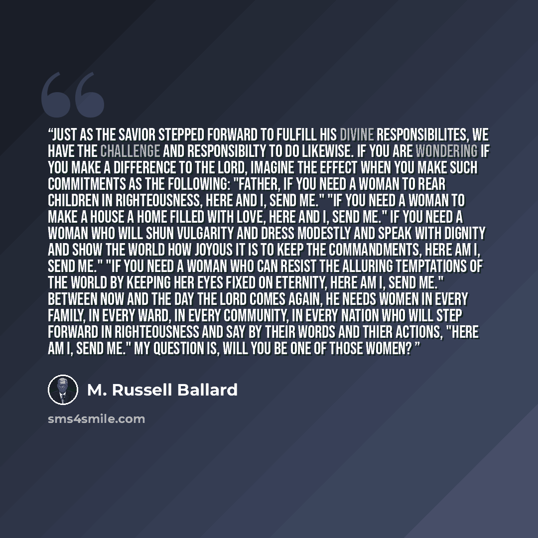 “Just as the Savior stepped forward to fulfill His divine responsibilites, we have the challenge and responsibilty to do likewise. If you are wondering if you make a difference to the Lord, imagine the effect when you make such commitments as the following: "Father, if you need a woman to rear…” quote by M. Russell Ballard