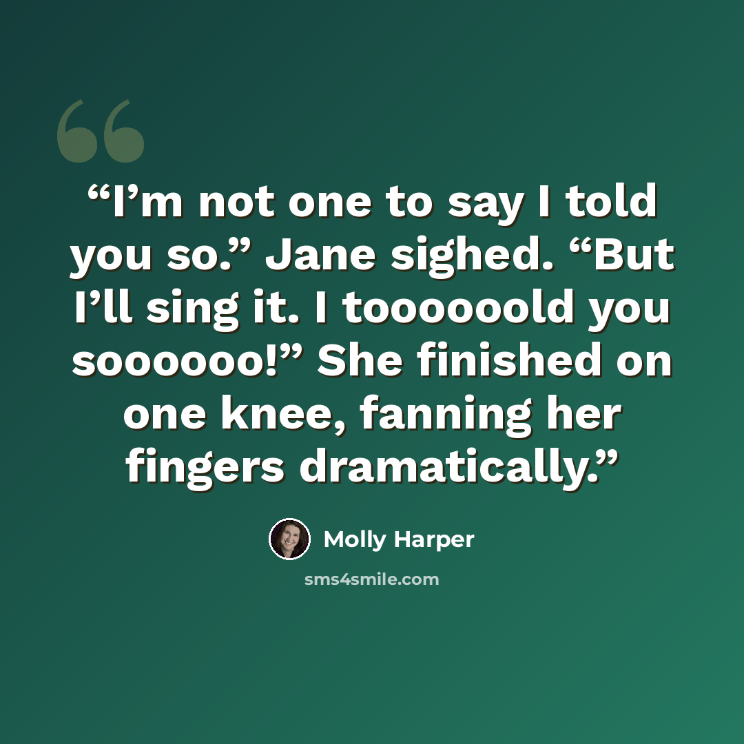 “I’m not one to say I told you so.” Jane sighed. “But I’ll sing it. I toooooold you soooooo!” She finished on one knee, fanning her fingers dramatically.” quote by Molly Harper