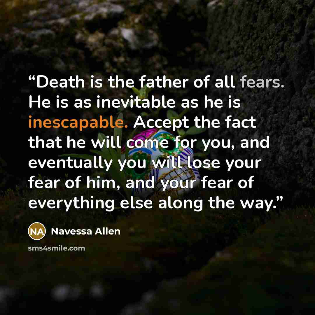 “Death is the father of all fears. He is as inevitable as he is inescapable. Accept the fact that he will come for you, and eventually you will lose your fear of him, and your fear of everything else along the way.” quote by Navessa Allen